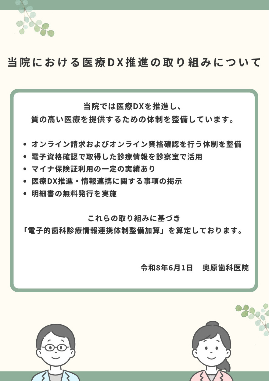 「当院における医療DX推進の取り組みについて」当院では医療DXを推進し、質の高い医療を提供するための体制を整備しています。オンライン請求およびオンライン資格確認を行う体制を整備、電子資格確認で取得した診療情報を診察室で活用、マイナ保険証利用の一定の実績あり、医療DX推進・情報連携に関する事項の掲示、明細書の無料発行を実施。これらの取り組みに基づき「電子的歯科診療情報連携体制整備加算」を算定しております。
